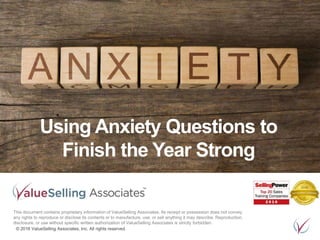 © 2016 ValueSelling Associates, Inc. All rights reserved.
Using Anxiety Questions to
Finish the Year Strong
This document contains proprietary information of ValueSelling Associates. Its receipt or possession does not convey
any rights to reproduce or disclose its contents or to manufacture, use, or sell anything it may describe. Reproduction,
disclosure, or use without specific written authorization of ValueSelling Associates is strictly forbidden.
 