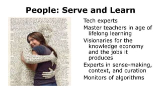 People: Serve and Learn
Tech experts
Master teachers in age of
lifelong learning
Visionaries for the
knowledge economy
and the jobs it
produces
Experts in sense-making,
context, and curation
Monitors of algorithms
 