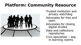 Platform: Community Resource
Trusted institution and
privacy watchdog
Advocates for free and
open
Advocates for closing
digital divides
Data and collections
repositories
Civic specialists – esp.
in learning realms
 
