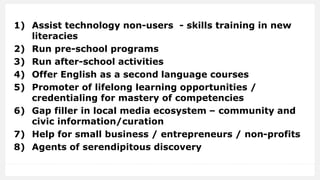 1) Assist technology non-users - skills training in new
literacies
2) Run pre-school programs
3) Run after-school activities
4) Offer English as a second language courses
5) Promoter of lifelong learning opportunities /
credentialing for mastery of competencies
6) Gap filler in local media ecosystem – community and
civic information/curation
7) Help for small business / entrepreneurs / non-profits
8) Agents of serendipitous discovery
 