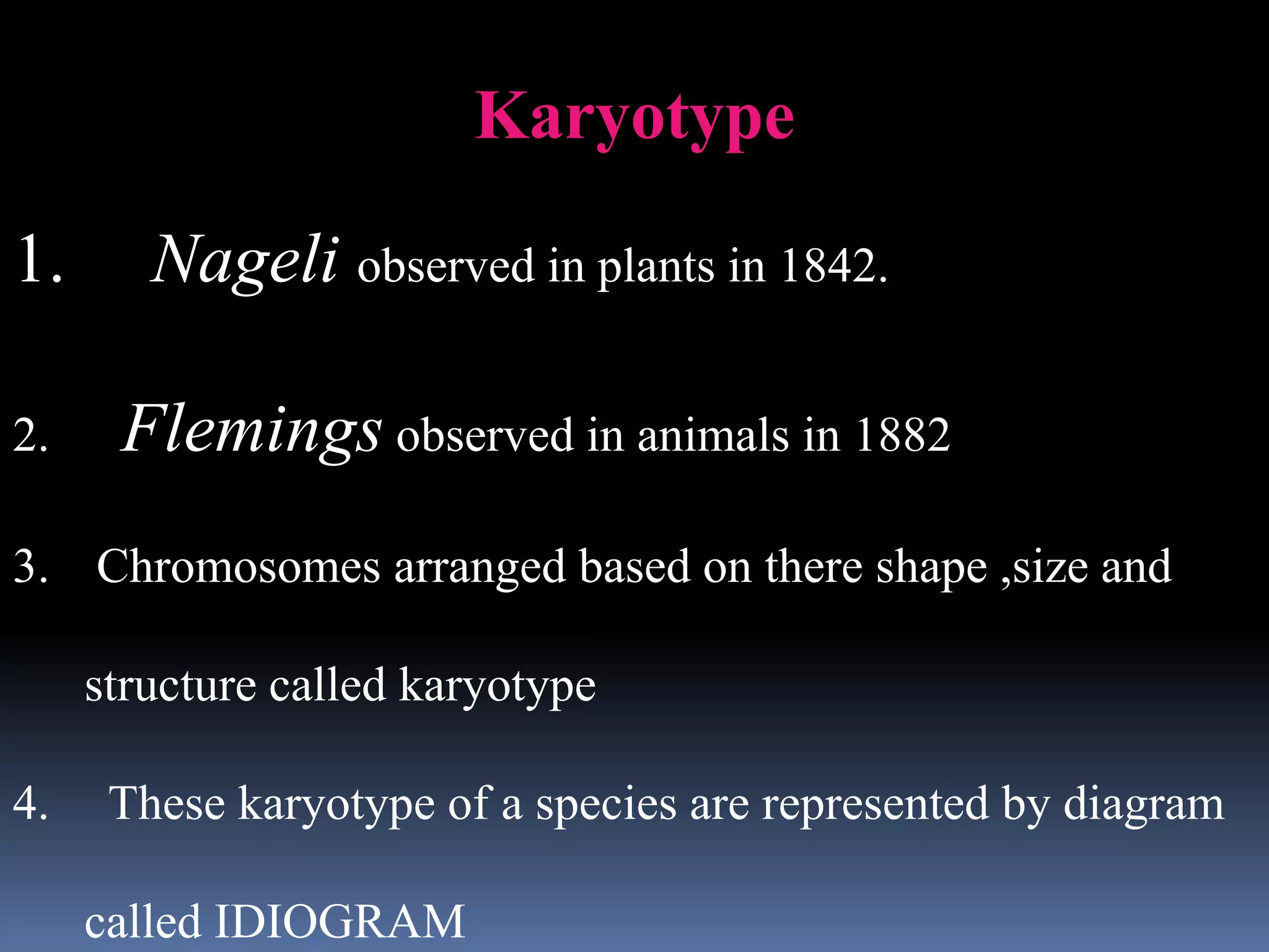 Karyotype
1. Nageli observed in plants in 1842.
2. Flemings observed in animals in 1882
3. Chromosomes arranged based on there shape ,size and
structure called karyotype
4. These karyotype of a species are represented by diagram
called IDIOGRAM
 