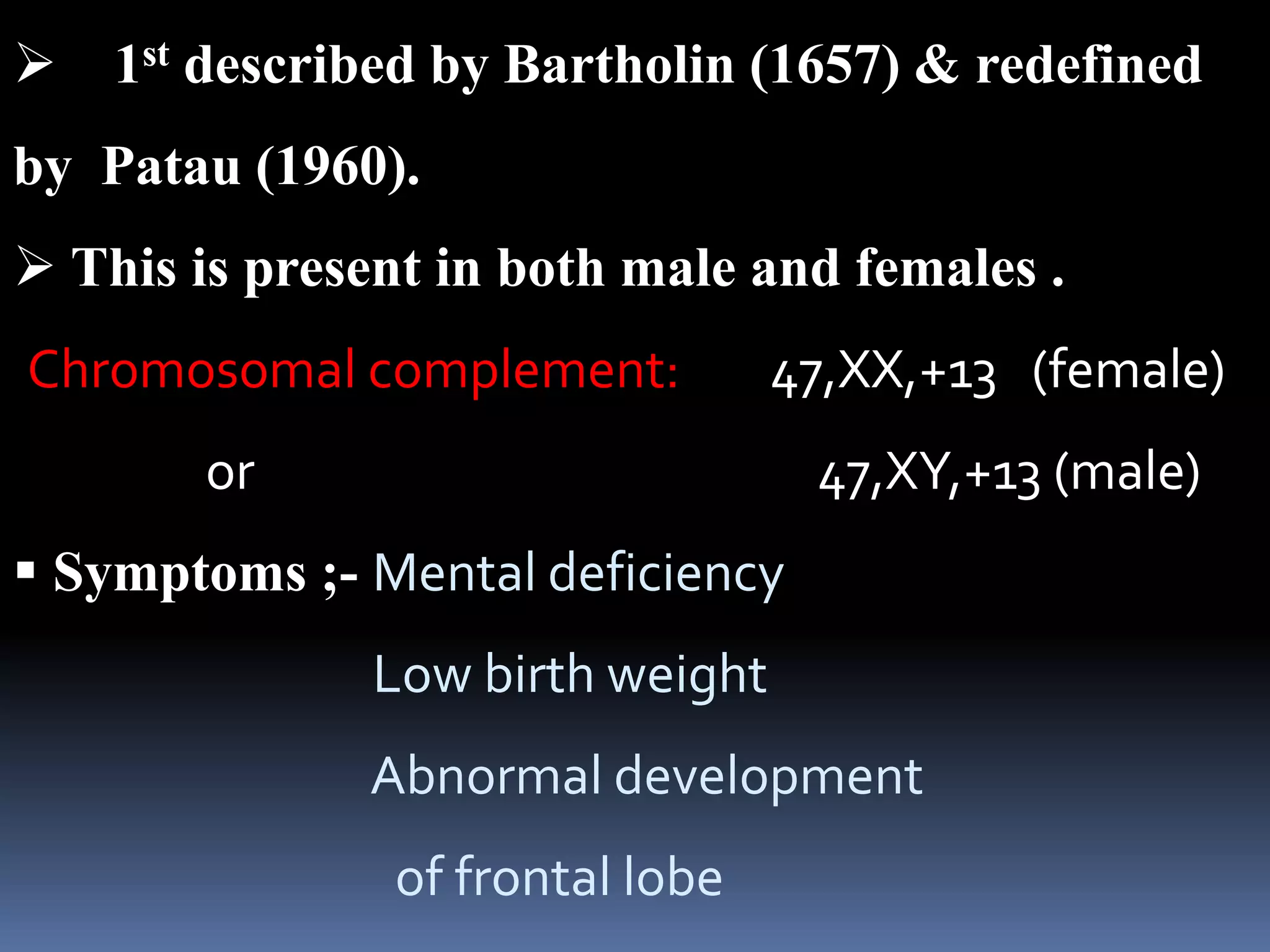  1st described by Bartholin (1657) & redefined
by Patau (1960).
 This is present in both male and females .
Chromosomal complement: 47,XX,+13 (female)
or 47,XY,+13 (male)
 Symptoms ;- Mental deficiency
Low birth weight
Abnormal development
of frontal lobe
 