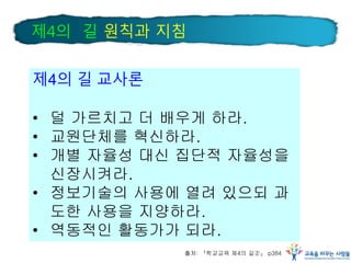 제4의 길 교사론
• 덜 가르치고 더 배우게 하라.
• 교원단체를 혁신하라.
• 개별 자율성 대신 집단적 자율성을
신장시켜라.
• 정보기술의 사용에 열려 있으되 과
도한 사용을 지양하라.
• 역동적인 활동가가 되라.
출처: 『학교교육 제4의 길②』 p384
제4의 길 원칙과 지침
 