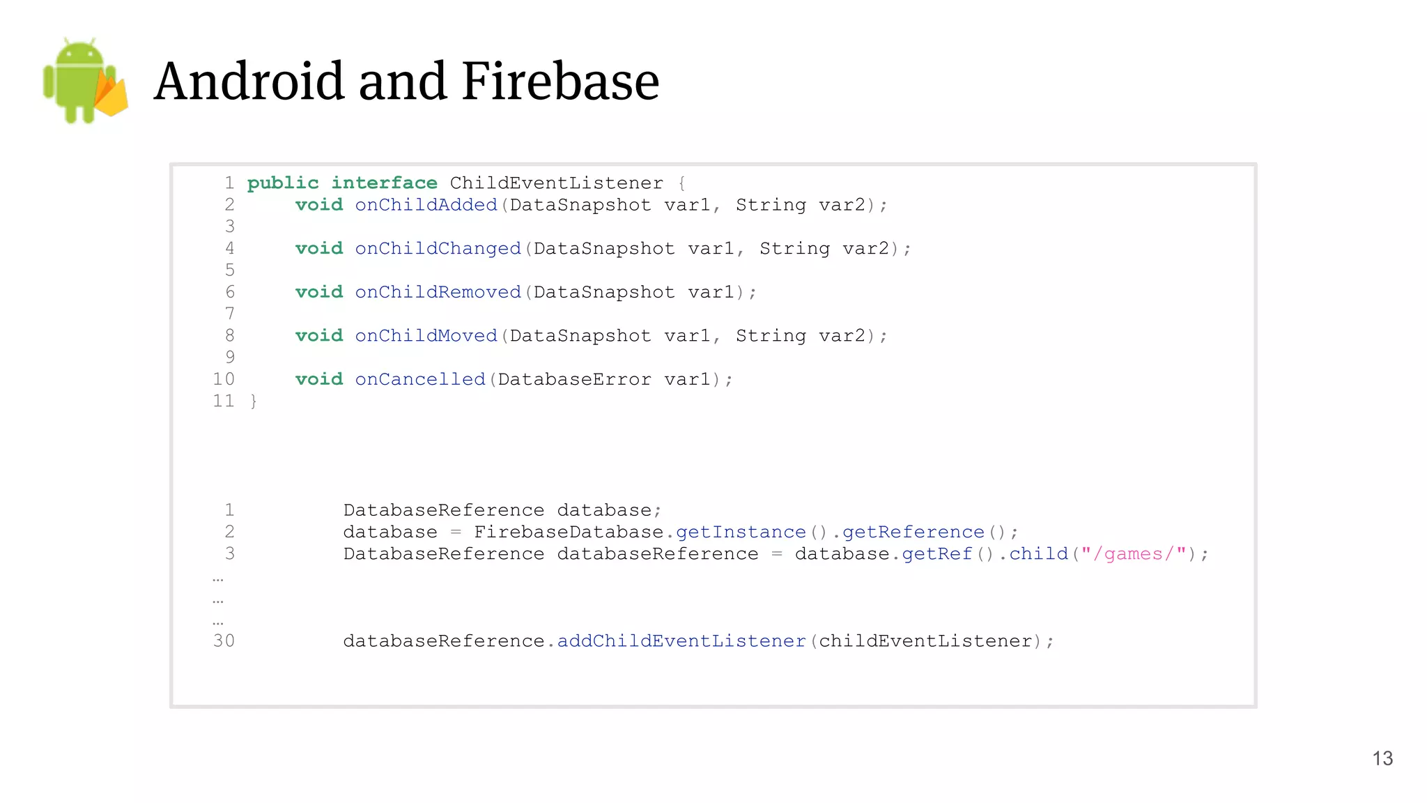 Android and Firebase
13
1 public interface ChildEventListener {
2 void onChildAdded(DataSnapshot var1, String var2);
3
4 void onChildChanged(DataSnapshot var1, String var2);
5
6 void onChildRemoved(DataSnapshot var1);
7
8 void onChildMoved(DataSnapshot var1, String var2);
9
10 void onCancelled(DatabaseError var1);
11 }
1 DatabaseReference database;
2 database = FirebaseDatabase.getInstance().getReference();
3 DatabaseReference databaseReference = database.getRef().child("/games/");
…
…
…
30 databaseReference.addChildEventListener(childEventListener);
 