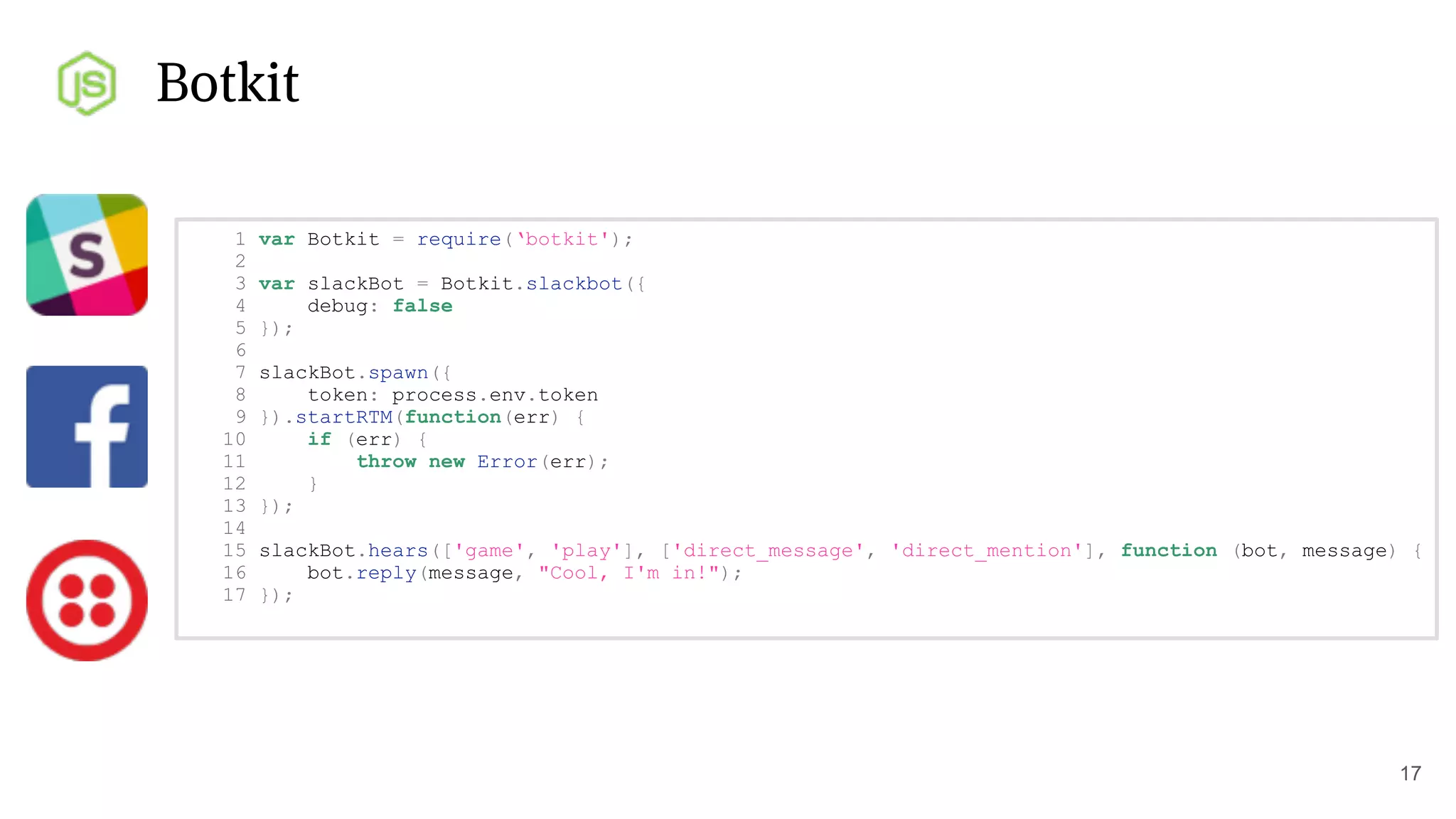 Botkit
17
1 var Botkit = require(‘botkit');
2
3 var slackBot = Botkit.slackbot({
4 debug: false
5 });
6
7 slackBot.spawn({
8 token: process.env.token
9 }).startRTM(function(err) {
10 if (err) {
11 throw new Error(err);
12 }
13 });
14
15 slackBot.hears(['game', 'play'], ['direct_message', 'direct_mention'], function (bot, message) {
16 bot.reply(message, "Cool, I'm in!");
17 });
 