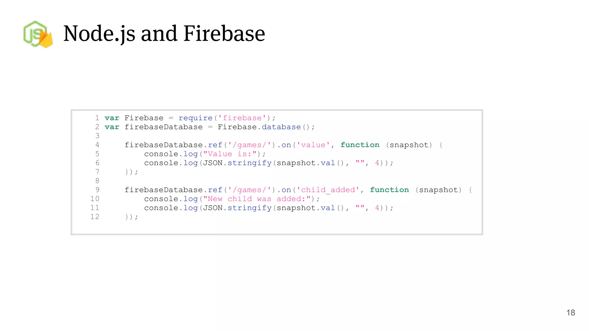 Node.js and Firebase
18
1 var Firebase = require('firebase');
2 var firebaseDatabase = Firebase.database();
3
4 firebaseDatabase.ref('/games/').on('value', function (snapshot) {
5 console.log("Value is:");
6 console.log(JSON.stringify(snapshot.val(), "", 4));
7 });
8
9 firebaseDatabase.ref('/games/').on('child_added', function (snapshot) {
10 console.log("New child was added:");
11 console.log(JSON.stringify(snapshot.val(), "", 4));
12 });
 