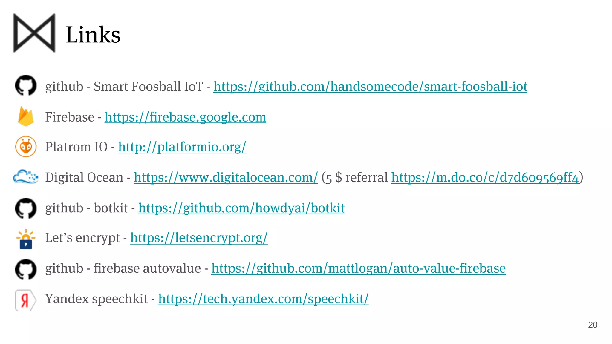 Links
20
github - Smart Foosball IoT - https://github.com/handsomecode/smart-foosball-iot
Firebase - https://firebase.google.com
Platrom IO - http://platformio.org/
Digital Ocean - https://www.digitalocean.com/ (5 $ referral https://m.do.co/c/d7d609569ff4)
github - botkit - https://github.com/howdyai/botkit
Let’s encrypt - https://letsencrypt.org/
github - firebase autovalue - https://github.com/mattlogan/auto-value-firebase
Yandex speechkit - https://tech.yandex.com/speechkit/
 