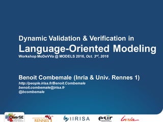 Benoit Combemale (Inria & Univ. Rennes 1)
http://people.irisa.fr/Benoit.Combemale
benoit.combemale@irisa.fr
@bcombemale
Dynamic Validation & Verification in
Language-Oriented Modeling
Workshop MoDeVVa @ MODELS 2016, Oct. 3rd, 2016
 