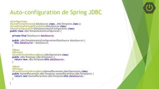Auto-configuration de Spring JDBC
@Configuration
@ConditionalOnClass({ DataSource.class, JdbcTemplate.class })
@ConditionalOnSingleCandidate(DataSource.class)
@AutoConfigureAfter(DataSourceAutoConfiguration.class)
public class JdbcTemplateAutoConfiguration {
private final DataSource dataSource;
public JdbcTemplateAutoConfiguration(DataSource dataSource) {
this.dataSource = dataSource;
}
@Bean
@Primary
@ConditionalOnMissingBean(JdbcOperations.class)
public JdbcTemplate jdbcTemplate() {
return new JdbcTemplate(this.dataSource);
}
@Bean
@Primary
@ConditionalOnMissingBean(NamedParameterJdbcOperations.class)
public NamedParameterJdbcTemplate namedParameterJdbcTemplate() {
return new NamedParameterJdbcTemplate(this.dataSource);
}
}
 
