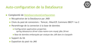 Auto-configuration de la DataSource
 Complexité de DataSourceAutoConfiguration
 Récupération de la DataSource par JNDI
 Choix du pool de connexions : Tomcat, HikariCP, Commons DBCP 1 ou 2
 Paramétrage de la connexion à la base de données
 Configuration application.properties
spring.datasource.driver-class-name=com.mysql.jdbc.Driver
 Base de données embarquée par analyse des JAR dans le classpath
 Support du XA
 Exposition du pool via JMX
 