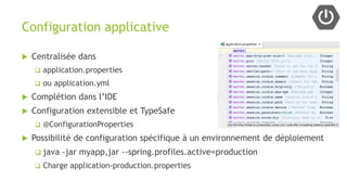 Configuration applicative
 Centralisée dans
 application.properties
 ou application.yml
 Complétion dans l’IDE
 Configuration extensible et TypeSafe
 @ConfigurationProperties
 Possibilité de configuration spécifique à un environnement de déploiement
 java -jar myapp,jar --spring.profiles.active=production
 Charge application-production.properties
 