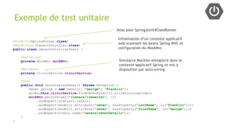 @RunWith(SpringRunner.class)
@WebMvcTest(OwnerController.class)
public class OwnerControllerTests {
@Autowired
private MockMvc mockMvc;
@MockBean
private ClinicService clinicService;
@Test
public void testDisplayOwner() throws Exception {
Owner george = new Owner(1, "George", "Franklin");
given(this.clinicService.findOwnerById(1)).willReturn(george);
mockMvc.perform(get("/owners/{ownerId}", 1))
.andExpect(status().isOk())
.andExpect(model().attribute("owner", hasProperty("lastName", is("Franklin"))))
.andExpect(model().attribute("owner", hasProperty("firstName", is("George"))))
.andExpect(view().name("owners/ownerDetails"));
}
}
Exemple de test unitaire
Initialisation d’un contexte applicatif
web scannant les beans Spring MVC et
configuration du MockMvc
Simulacre Mockito enregistré dans le
contexte applicatif Spring et mis à
disposition par auto-wiring
Alias pour SpringJUnit4ClassRunner
 