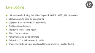 Live coding
 Utilisation de Spring Initializr depuis IntelliJ : WEB, JPA, thymeleaf
 Utilisation de la base de données H2
 Création d’un service REST HelloWorld
 Configuration du logger
 Migration Tomcat vers Jetty
 Démo des actuators
 Personnalisation de la bannière
 Exécution d’un JAR auto-exécutable
 Changement de port par configuration, paramètre et profile Spring
 