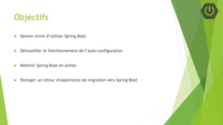 Objectifs
 Donner envie d’utiliser Spring Boot
 Démystifier le fonctionnement de l’auto-configuration
 Montrer Spring Boot en action
 Partager un retour d’expérience de migration vers Spring Boot
 