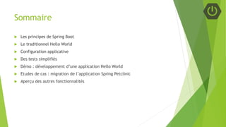 Sommaire
 Les principes de Spring Boot
 Le traditionnel Hello World
 Configuration applicative
 Des tests simplifiés
 Démo : développement d’une application Hello World
 Etudes de cas : migration de l’application Spring Petclinic
 Aperçu des autres fonctionnalités
 