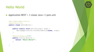 Hello World
 Application REST = 1 classe Java +1 pom.xml
@SpringBootApplication
@RestController
public class HelloWorld {
public static void main(String[] args) {
SpringApplication.run(HelloWorld.class, args);
}
@RequestMapping("/")
public String hello() {
return "Hello World!";
}
}
 
