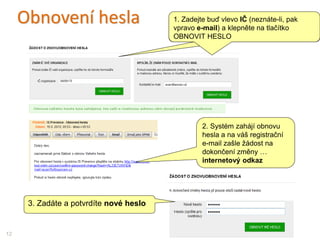 Obnovení hesla 1. Zadejte buď IČ nebo registrační E-MAIL a
klepněte na tlačítko OBNOVIT HESLO
12
3. Zadáte a potvrdíte nové heslo
1. Zadejte buď vlevo IČ (neznáte-li, pak
vpravo e-mail) a klepněte na tlačítko
OBNOVIT HESLO
2. Systém zahájí obnovu
hesla a na váš registrační
e-mail zašle žádost na
dokončení změny …
internetový odkaz
 
