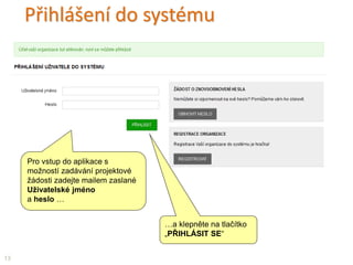 Přihlášení do systému
…a klepněte na tlačítko
„PŘIHLÁSIT SE“
Pro vstup do aplikace s
možností zadávání projektové
žádosti zadejte mailem zaslané
Uživatelské jméno
a heslo …
13
 