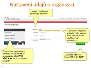 Nastavení údajů o organizaci
Položky dat o organizaci
(vkládají se JEDNOU za
organizaci a platí PRO
VŠECHNY vámi podávané
projekty)
15
…ukážete-li myší na
editační pole, systém
vám napoví žlutou
„bublinovou“
nápovědou
…zadané údaje je
třeba VŽDY „ULOŽIT“
…údaje z registrace
(budou již načteny)
 