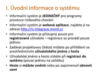 I. Úvodní informace o systému
• Informační systém je JEDINEČNÝ pro programy
integrace / podpory romských žáků SŠ a VOŠ
• Informační systém je webová aplikace, najdete ji na
adrese http://is-integrace.msmt.cz
• Informační systém je přístupný pouze pro
registrované uživatele – registrace se provádí pouze
jednou
• Zadávat projektovou žádost můžete po přihlášení se
prostřednictvím uživatelského jména a hesla
• Uživatelské jméno a heslo získáte při registraci do
systému (pouze jednou na začátku)
• Heslo si můžete změnit nebo po zapomenutí obnovit
sami4
 