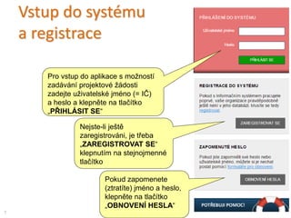 Vstup do systému
a registrace
Pro vstup do aplikace s možností
zadávání projektové žádosti
zadejte uživatelské jméno (= IČ)
a heslo a klepněte na tlačítko
„PŘIHLÁSIT SE“
Nejste-li ještě
zaregistrováni, je třeba
„ZAREGISTROVAT SE“
klepnutím na stejnojmenné
tlačítko
7
Pokud zapomenete
(ztratíte) jméno a heslo,
klepněte na tlačítko
„OBNOVENÍ HESLA“
 