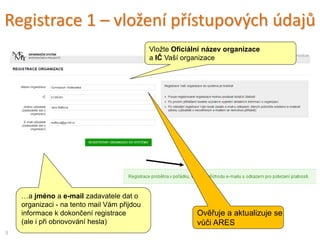 Registrace 1 – vložení přístupových údajů
…a jméno a e-mail zadavatele dat o
organizaci - na tento mail Vám přijdou
informace k dokončení registrace
(ale i při obnovování hesla)
Vložte Oficiální název organizace
a IČ Vaší organizace
9
Ověřuje a aktualizuje se
vůči ARES
 
