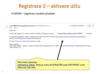 Text mailu obsahuje
internetový odkaz, který je nutno KLEPNUTÍM myší POTVRDIT a tím
aktivovat Váš účet
Registrace 2 – aktivace účtu
10
IS-SPORT – registrace nového uživatele
v oblasti Státní podpory sportu IS-SPORT
 
