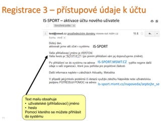 Text mailu obsahuje
• uživatelské (přihlašovací) jméno
• heslo
Pomocí kterého se můžete přihlásit
do systému
Registrace 3 – přístupové údaje k účtu
11
IS-SPORT – aktivace účtu nového uživatele
IS-SPORT
IS-SPORT.MSMT.CZ
Is-sport.msmt.cz/napoveda/zeptejte_se
 