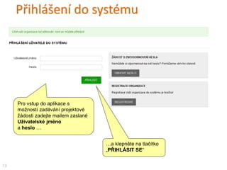 Přihlášení do systému
…a klepněte na tlačítko
„PŘIHLÁSIT SE“
Pro vstup do aplikace s
možností zadávání projektové
žádosti zadejte mailem zaslané
Uživatelské jméno
a heslo …
13
 
