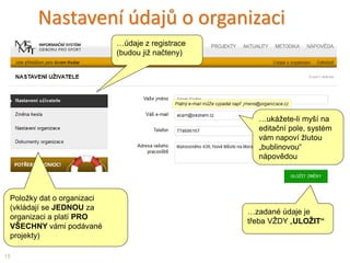 Nastavení údajů o organizaci
Položky dat o organizaci
(vkládají se JEDNOU za
organizaci a platí PRO
VŠECHNY vámi podávané
projekty)
15
…ukážete-li myší na
editační pole, systém
vám napoví žlutou
„bublinovou“
nápovědou
…zadané údaje je
třeba VŽDY „ULOŽIT“
…údaje z registrace
(budou již načteny)
 