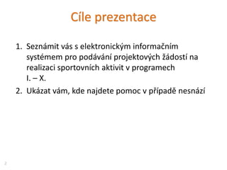 Cíle prezentace
1. Seznámit vás s elektronickým informačním
systémem pro podávání projektových žádostí na
realizaci sportovních aktivit v programech
I. – X.
2. Ukázat vám, kde najdete pomoc v případě nesnází
2
 