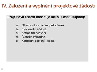 IV. Založení a vyplnění projektové žádosti
Projektová žádost obsahuje několik částí (kapitol):
a) Obsahové vymezení požadavku
b) Ekonomika žádosti
c) Zdroje financování
d) Členská základna
e) Kontaktní spojení - gestor
21
 