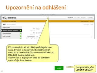 Upozornění na odhlášení
25
Nezapomeňte včas
„ZMĚNY ULOŽIT“
Při vyplňování žádosti někdy potřebujete více
času. Systém je nastaven z bezpečnostních
důvodů na maximálně 30 minutovou odmlku, po
této době budete odhlášeni.
Systém vás o zbývajícím čase do odhlášení
upozorňuje tímto textem.
 