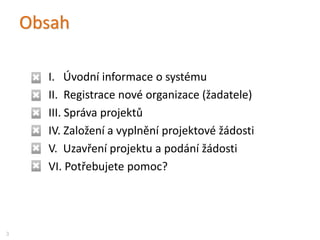 Obsah
I. Úvodní informace o systému
II. Registrace nové organizace (žadatele)
III. Správa projektů
IV. Založení a vyplnění projektové žádosti
V. Uzavření projektu a podání žádosti
VI. Potřebujete pomoc?
3
 