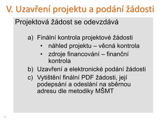 V. Uzavření projektu a podání žádosti
Projektová žádost se odevzdává
a) Finální kontrola projektové žádosti
• náhled projektu – věcná kontrola
• zdroje financování – finanční
kontrola
b) Uzavření a elektronické podání žádosti
c) Vytištění finální PDF žádosti, její
podepsání a odeslání na sběrnou
adresu dle metodiky MŠMT
31
 