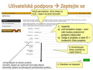 Uživatelská podpora  Zeptejte se
38
1. Vyplníte
a) své kontaktní údaje – sem
vám budou pracovníci
podpory odpovídat
b) Údaje o projektu a také IČ +
evidenční číslo projektu
2. Konkretizujte
dotaz (rychleji se
najde řešení)
3. Odešlete na helpdesk
Když jste kdekoliv dříve klepli na
kruh…objeví se tento formulář:
 