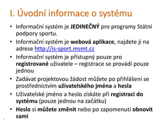 I. Úvodní informace o systému
• Informační systém je JEDINEČNÝ pro programy Státní
podpory sportu.
• Informační systém je webová aplikace, najdete ji na
adrese http://is-sport.msmt.cz
• Informační systém je přístupný pouze pro
registrované uživatele – registrace se provádí pouze
jednou
• Zadávat projektovou žádost můžete po přihlášení se
prostřednictvím uživatelského jména a hesla
• Uživatelské jméno a heslo získáte při registraci do
systému (pouze jednou na začátku)
• Heslo si můžete změnit nebo po zapomenutí obnovit
sami4
 