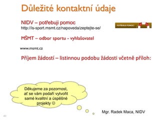 Příjem žádostí – listinnou podobu žádosti včetně příloh:
40
Důležité kontaktní údaje
NIDV – potřebuji pomoc
http://is-sport.msmt.cz/napoveda/zeptejte-se/
www.msmt.cz
MŠMT – odbor sportu - vyhlašovatel
Děkujeme za pozornost,
ať se vám podaří vytvořit
samé kvalitní a úspěšné
projekty 
Mgr. Radek Maca, NIDV
 