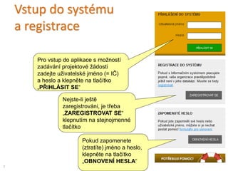 Vstup do systému
a registrace
Pro vstup do aplikace s možností
zadávání projektové žádosti
zadejte uživatelské jméno (= IČ)
a heslo a klepněte na tlačítko
„PŘIHLÁSIT SE“
Nejste-li ještě
zaregistrováni, je třeba
„ZAREGISTROVAT SE“
klepnutím na stejnojmenné
tlačítko
7
Pokud zapomenete
(ztratíte) jméno a heslo,
klepněte na tlačítko
„OBNOVENÍ HESLA“
 