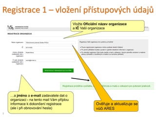 Registrace 1 – vložení přístupových údajů
…a jméno a e-mail zadavatele dat o
organizaci - na tento mail Vám přijdou
informace k dokončení registrace
(ale i při obnovování hesla)
Vložte Oficiální název organizace
a IČ Vaší organizace
9
Ověřuje a aktualizuje se
vůči ARES
 
