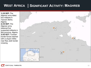 11
| SIGNIFICANT ACTIVITY:WEST AFRICA MAGHREB
1) 29 SEP: The
Algerian army killed
five militants in
Tazoult, Batna,
Algeria.
2) 30 SEP: The
Algerian army
detained five
suspected militants in
Illizi province, Algeria.
3) 03 OCT: Tunisian
border forces clashed
with a Libyan militia
near Ras Jedir border
crossing.
2
1
3
 