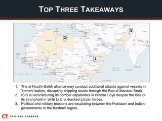 2
TOP THREE TAKEAWAYS
1. The al Houthi-Saleh alliance may conduct additional attacks against vessels in
Yemeni waters, disrupting shipping routes through the Bab al Mandab Strait.
2. ISIS is reconstituting its combat capabilities in central Libya despite the loss of
its stronghold in Sirte to U.S.-backed Libyan forces.
3. Political and military tensions are escalating between the Pakistani and Indian
governments in the Kashmir region.
3
2
1
 
