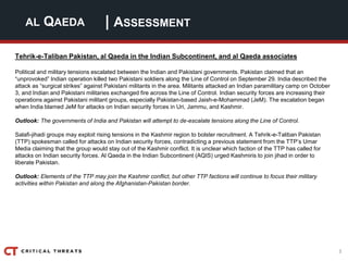 3
| ASSESSMENTAL QAEDA
Tehrik-e-Taliban Pakistan, al Qaeda in the Indian Subcontinent, and al Qaeda associates
Political and military tensions escalated between the Indian and Pakistani governments. Pakistan claimed that an
“unprovoked” Indian operation killed two Pakistani soldiers along the Line of Control on September 29. India described the
attack as “surgical strikes” against Pakistani militants in the area. Militants attacked an Indian paramilitary camp on October
3, and Indian and Pakistani militaries exchanged fire across the Line of Control. Indian security forces are increasing their
operations against Pakistani militant groups, especially Pakistan-based Jaish-e-Mohammad (JeM). The escalation began
when India blamed JeM for attacks on Indian security forces in Uri, Jammu, and Kashmir.
Outlook: The governments of India and Pakistan will attempt to de-escalate tensions along the Line of Control.
Salafi-jihadi groups may exploit rising tensions in the Kashmir region to bolster recruitment. A Tehrik-e-Taliban Pakistan
(TTP) spokesman called for attacks on Indian security forces, contradicting a previous statement from the TTP’s Umar
Media claiming that the group would stay out of the Kashmir conflict. It is unclear which faction of the TTP has called for
attacks on Indian security forces. Al Qaeda in the Indian Subcontinent (AQIS) urged Kashmiris to join jihad in order to
liberate Pakistan.
Outlook: Elements of the TTP may join the Kashmir conflict, but other TTP factions will continue to focus their military
activities within Pakistan and along the Afghanistan-Pakistan border.
 