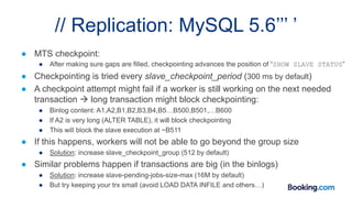 // Replication: MySQL 5.6’’’ ’
● MTS checkpoint:
● After making sure gaps are filled, checkpointing advances the position of “SHOW SLAVE STATUS”
● Checkpointing is tried every slave_checkpoint_period (300 ms by default)
● A checkpoint attempt might fail if a worker is still working on the next needed
transaction  long transaction might block checkpointing:
● Binlog content: A1,A2,B1,B2,B3,B4,B5…B500,B501,…B600
● If A2 is very long (ALTER TABLE), it will block checkpointing
● This will block the slave execution at ~B511
● If this happens, workers will not be able to go beyond the group size
● Solution: increase slave_checkpoint_group (512 by default)
● Similar problems happen if transactions are big (in the binlogs)
● Solution: increase slave-pending-jobs-size-max (16M by default)
● But try keeping your trx small (avoid LOAD DATA INFILE and others…)
 