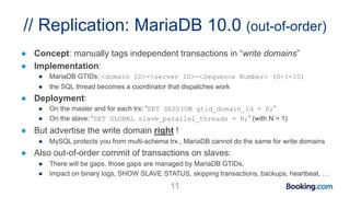 // Replication: MariaDB 10.0 (out-of-order)
● Concept: manually tags independent transactions in “write domains”
● Implementation:
● MariaDB GTIDs: <domain ID>-<server ID>-<Sequence Number> (0-1-10)
● the SQL thread becomes a coordinator that dispatches work
● Deployment:
● On the master and for each trx: “SET SESSION gtid_domain_id = D;”
● On the slave: “SET GLOBAL slave_parallel_threads = N;” (with N > 1)
● But advertise the write domain right !
● MySQL protects you from multi-schema trx., MariaDB cannot do the same for write domains
● Also out-of-order commit of transactions on slaves:
● There will be gaps, those gaps are managed by MariaDB GTIDs,
● Impact on binary logs, SHOW SLAVE STATUS, skipping transactions, backups, heartbeat, …
11
 