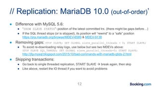 // Replication: MariaDB 10.0 (out-of-order)’
● Difference with MySQL 5.6:
● “SHOW SLAVE STATUS”: position of the latest committed trx. (there might be gaps before…)
● If the SQL thread stops (or is stopped), its position will “rewind” to a “safe” position
https://jira.mariadb.org/browse/MDEV-6589 & MDEV-9138
● Removing gaps: STOP SLAVE; SET GLOBAL slave_parallel_threads = 0; START SLAVE;
● To avoid re-downloading relay logs, use below but see two MDEVs above:
STOP SLAVE SQL_THREAD; SET GLOBAL slave_parallel_threads=0; START SLAVE;
http://jfg-mysql.blogspot.com/2015/10/bad-commands-with-mariadb-gtids-2.html
● Skipping transactions:
● Go back to single threaded replication, START SLAVE  break again, then skip
● Like above, restart the IO thread if you want to avoid problems
12
 