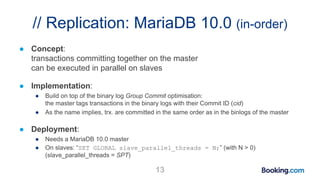 // Replication: MariaDB 10.0 (in-order)
● Concept:
transactions committing together on the master
can be executed in parallel on slaves
● Implementation:
● Build on top of the binary log Group Commit optimisation:
the master tags transactions in the binary logs with their Commit ID (cid)
● As the name implies, trx. are committed in the same order as in the binlogs of the master
● Deployment:
● Needs a MariaDB 10.0 master
● On slaves: “SET GLOBAL slave_parallel_threads = N;” (with N > 0)
(slave_parallel_threads = SPT)
13
 
