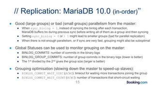 // Replication: MariaDB 10.0 (in-order)’’
● Good (large groups) or bad (small groups) parallelism from the master:
● When sync_binlog = 1, instead of syncing the binlog after each transaction,
MariaDB buffers trx during previous sync before writing all of them as a group and then syncing
● Setting sync_binlog = 0 or > 1 might lead to smaller groups (bad for parallel replication)
● When there is not enough parallelism, or if sync are very fast, grouping might also be suboptimal
● Global Statuses can be used to monitor grouping on the master:
● BINLOG_COMMITS: number of commits in the binary logs
● BINLOG_GROUP_COMMITS: number of group commits in the binary logs (lower is better)
● The 1st divided by the 2nd gives the group size (larger is better)
● Grouping optimisation (slowing down the master to speed-up slaves):
● BINLOG_COMMIT_WAIT_USEC (BCWU): timeout for waiting more transactions joining the group
● BINLOG_COMMIT_WAIT_COUNT (BCWC): number of transactions that short-circuit waiting
15
 