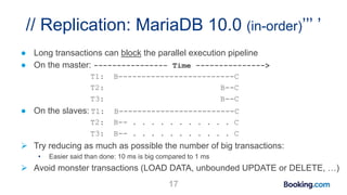 // Replication: MariaDB 10.0 (in-order)’’’ ’
● Long transactions can block the parallel execution pipeline
● On the master: ---------------- Time --------------->
T1: B-------------------------C
T2: B--C
T3: B--C
● On the slaves: T1: B-------------------------C
T2: B-- . . . . . . . . . . . C
T3: B-- . . . . . . . . . . . C
 Try reducing as much as possible the number of big transactions:
• Easier said than done: 10 ms is big compared to 1 ms
 Avoid monster transactions (LOAD DATA, unbounded UPDATE or DELETE, …)
17
 