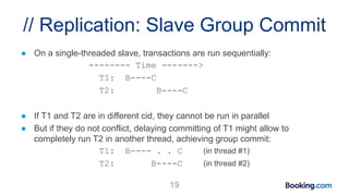 // Replication: Slave Group Commit
● On a single-threaded slave, transactions are run sequentially:
-------- Time ------->
T1: B----C
T2: B----C
● If T1 and T2 are in different cid, they cannot be run in parallel
● But if they do not conflict, delaying committing of T1 might allow to
completely run T2 in another thread, achieving group commit:
T1: B---- . . C (in thread #1)
T2: B----C (in thread #2)
19
 